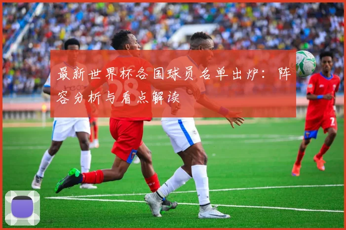 最新世界杯各国球员名单出炉：阵容分析与看点解读