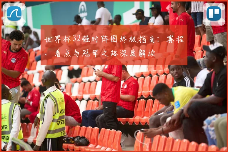 世界杯32强对阵图终极指南：赛程、看点与冠军之路深度解读