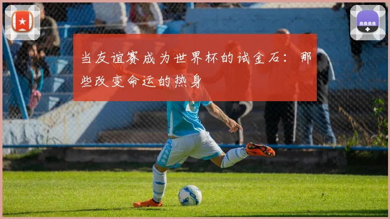 当友谊赛成为世界杯的试金石：那些改变命运的热身