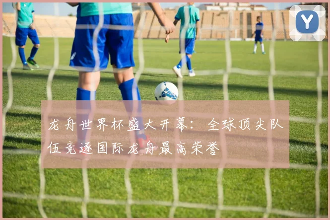 龙舟世界杯盛大开幕：全球顶尖队伍竞逐国际龙舟最高荣誉